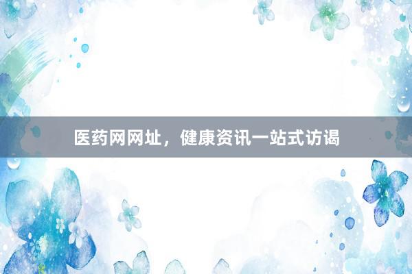 医药网网址，健康资讯一站式访谒
